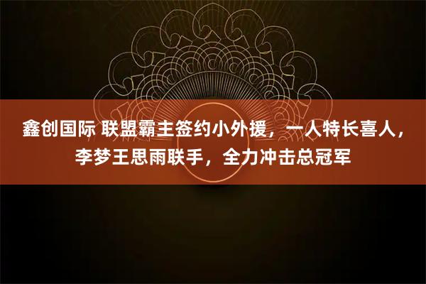 鑫创国际 联盟霸主签约小外援，一人特长喜人，李梦王思雨联手，全力冲击总冠军