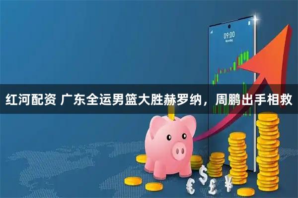 红河配资 广东全运男篮大胜赫罗纳，周鹏出手相救