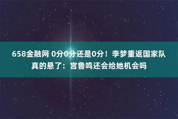 658金融网 0分0分还是0分！李梦重返国家队真的悬了：宫鲁鸣还会给她机会吗