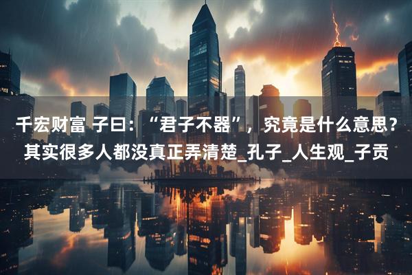 千宏财富 子曰：“君子不器”，究竟是什么意思？其实很多人都没真正弄清楚_孔子_人生观_子贡