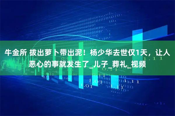 牛金所 拔出萝卜带出泥！杨少华去世仅1天，让人恶心的事就发生了_儿子_葬礼_视频