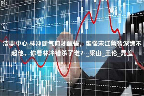 浩鼎中心 林冲断气前才醒悟，难怪宋江鲁智深瞧不起他，你看林冲错杀了谁？_梁山_王伦_晁盖