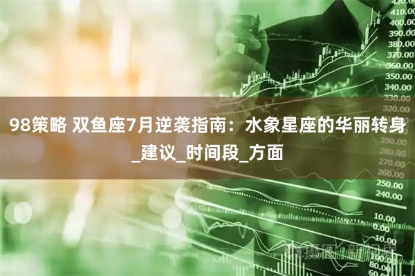 98策略 双鱼座7月逆袭指南：水象星座的华丽转身_建议_时间段_方面