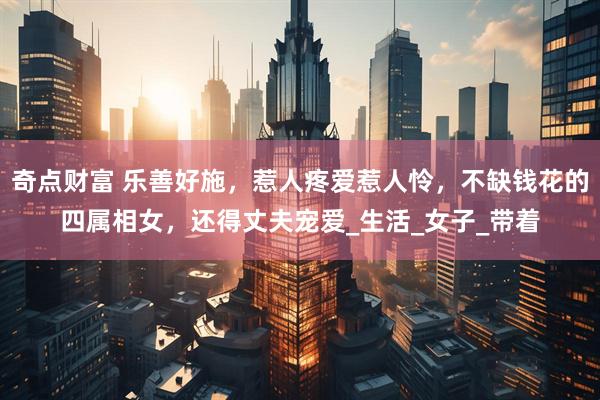 奇点财富 乐善好施，惹人疼爱惹人怜，不缺钱花的四属相女，还得丈夫宠爱_生活_女子_带着