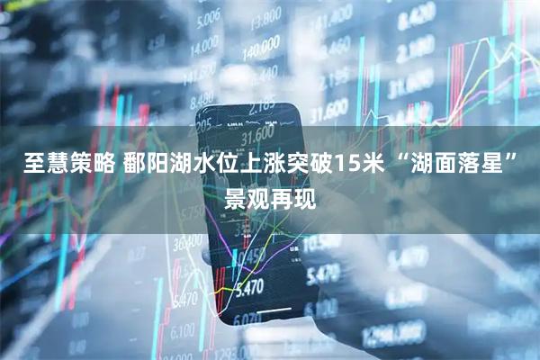 至慧策略 鄱阳湖水位上涨突破15米 “湖面落星”景观再现