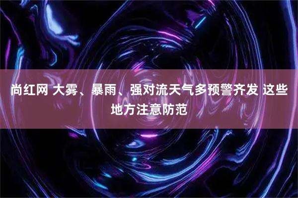 尚红网 大雾、暴雨、强对流天气多预警齐发 这些地方注意防范