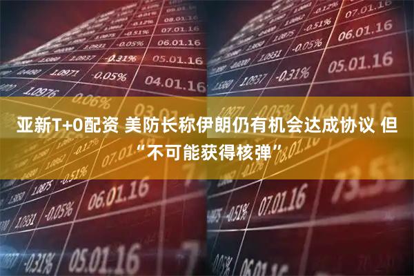 亚新T+0配资 美防长称伊朗仍有机会达成协议 但“不可能获得核弹”