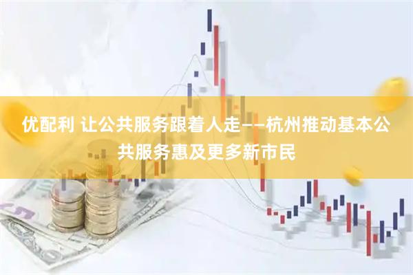 优配利 让公共服务跟着人走——杭州推动基本公共服务惠及更多新市民