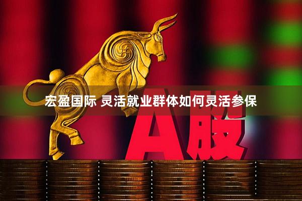 宏盈国际 灵活就业群体如何灵活参保