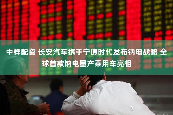 中祥配资 长安汽车携手宁德时代发布钠电战略 全球首款钠电量产乘用车亮相