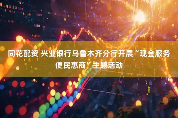 同花配资 兴业银行乌鲁木齐分行开展“现金服务便民惠商”主题活动