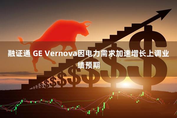融证通 GE Vernova因电力需求加速增长上调业绩预期