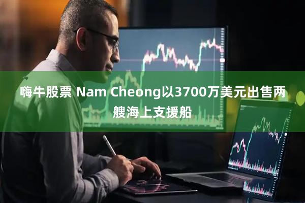 嗨牛股票 Nam Cheong以3700万美元出售两艘海上支援船