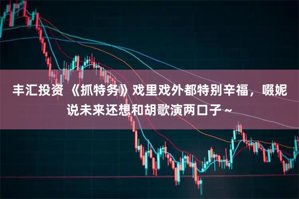 丰汇投资 《抓特务》戏里戏外都特别辛福，啜妮说未来还想和胡歌演两口子～