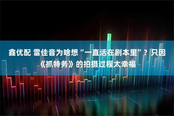 鑫优配 雷佳音为啥想“一直活在剧本里”？只因《抓特务》的拍摄过程太幸福