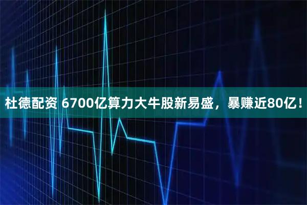 杜德配资 6700亿算力大牛股新易盛，暴赚近80亿！