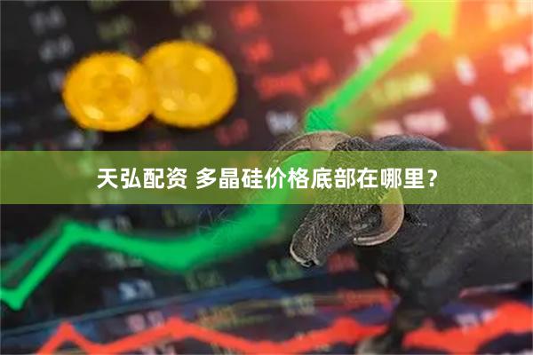 天弘配资 多晶硅价格底部在哪里？