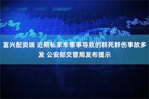 富兴配资端 近期私家车肇事导致的群死群伤事故多发 公安部交管局发布提示