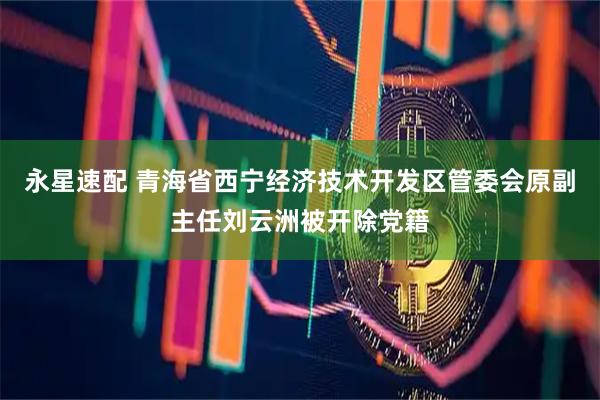 永星速配 青海省西宁经济技术开发区管委会原副主任刘云洲被开除党籍