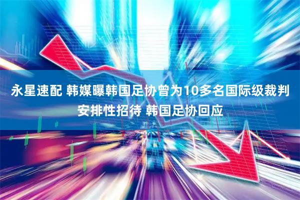 永星速配 韩媒曝韩国足协曾为10多名国际级裁判安排性招待 韩国足协回应