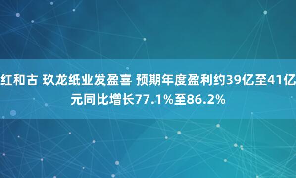 红和古 玖龙纸业发盈喜 预期年度盈利约39亿至41亿元同比增长77.1%至86.2%